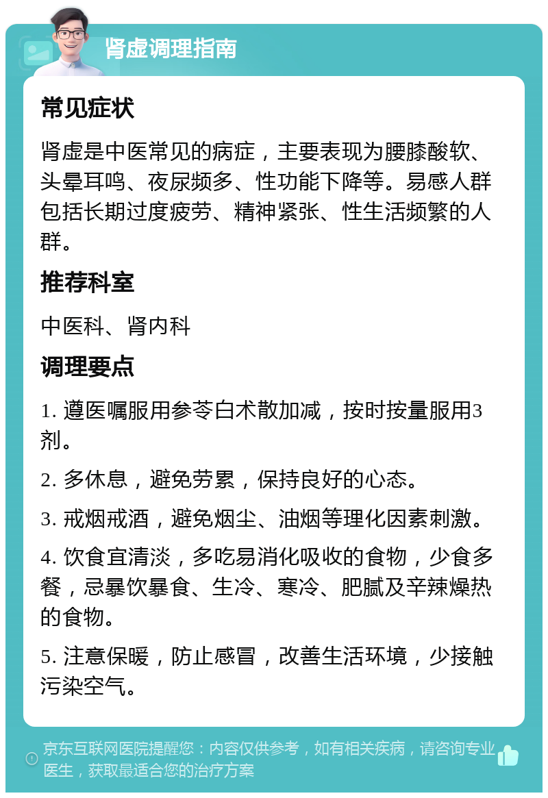 肾虚调理指南 常见症状 肾虚是中医常见的病症，主要表现为腰膝酸软、头晕耳鸣、夜尿频多、性功能下降等。易感人群包括长期过度疲劳、精神紧张、性生活频繁的人群。 推荐科室 中医科、肾内科 调理要点 1. 遵医嘱服用参苓白术散加减，按时按量服用3剂。 2. 多休息，避免劳累，保持良好的心态。 3. 戒烟戒酒，避免烟尘、油烟等理化因素刺激。 4. 饮食宜清淡，多吃易消化吸收的食物，少食多餐，忌暴饮暴食、生冷、寒冷、肥腻及辛辣燥热的食物。 5. 注意保暖，防止感冒，改善生活环境，少接触污染空气。