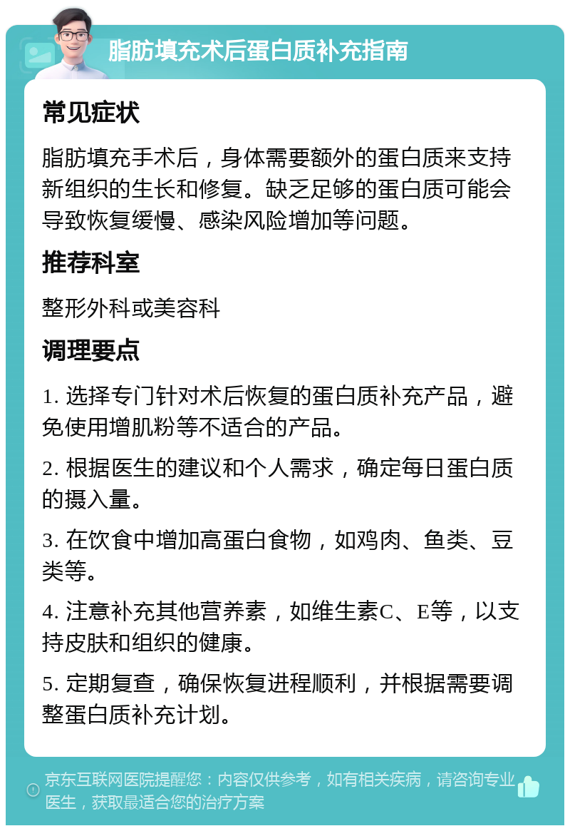 脂肪填充术后蛋白质补充指南 常见症状 脂肪填充手术后，身体需要额外的蛋白质来支持新组织的生长和修复。缺乏足够的蛋白质可能会导致恢复缓慢、感染风险增加等问题。 推荐科室 整形外科或美容科 调理要点 1. 选择专门针对术后恢复的蛋白质补充产品，避免使用增肌粉等不适合的产品。 2. 根据医生的建议和个人需求，确定每日蛋白质的摄入量。 3. 在饮食中增加高蛋白食物，如鸡肉、鱼类、豆类等。 4. 注意补充其他营养素，如维生素C、E等，以支持皮肤和组织的健康。 5. 定期复查，确保恢复进程顺利，并根据需要调整蛋白质补充计划。