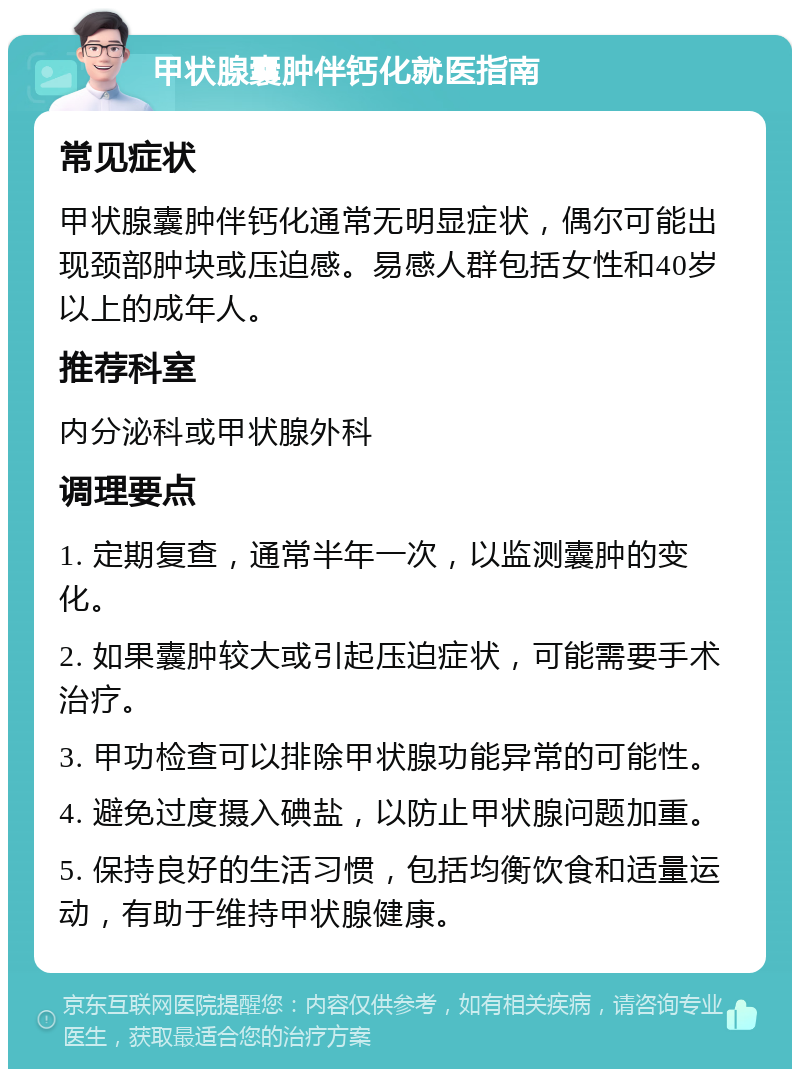 甲状腺囊肿伴钙化就医指南 常见症状 甲状腺囊肿伴钙化通常无明显症状，偶尔可能出现颈部肿块或压迫感。易感人群包括女性和40岁以上的成年人。 推荐科室 内分泌科或甲状腺外科 调理要点 1. 定期复查，通常半年一次，以监测囊肿的变化。 2. 如果囊肿较大或引起压迫症状，可能需要手术治疗。 3. 甲功检查可以排除甲状腺功能异常的可能性。 4. 避免过度摄入碘盐，以防止甲状腺问题加重。 5. 保持良好的生活习惯，包括均衡饮食和适量运动，有助于维持甲状腺健康。