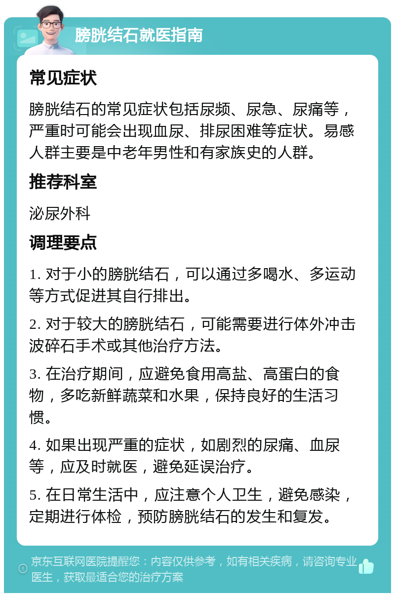 膀胱结石就医指南 常见症状 膀胱结石的常见症状包括尿频、尿急、尿痛等，严重时可能会出现血尿、排尿困难等症状。易感人群主要是中老年男性和有家族史的人群。 推荐科室 泌尿外科 调理要点 1. 对于小的膀胱结石，可以通过多喝水、多运动等方式促进其自行排出。 2. 对于较大的膀胱结石，可能需要进行体外冲击波碎石手术或其他治疗方法。 3. 在治疗期间，应避免食用高盐、高蛋白的食物，多吃新鲜蔬菜和水果，保持良好的生活习惯。 4. 如果出现严重的症状，如剧烈的尿痛、血尿等，应及时就医，避免延误治疗。 5. 在日常生活中，应注意个人卫生，避免感染，定期进行体检，预防膀胱结石的发生和复发。