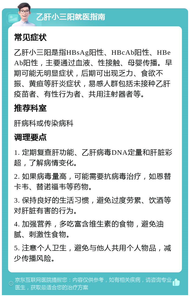 乙肝小三阳就医指南 常见症状 乙肝小三阳是指HBsAg阳性、HBcAb阳性、HBeAb阳性，主要通过血液、性接触、母婴传播。早期可能无明显症状，后期可出现乏力、食欲不振、黄疸等肝炎症状，易感人群包括未接种乙肝疫苗者、有性行为者、共用注射器者等。 推荐科室 肝病科或传染病科 调理要点 1. 定期复查肝功能、乙肝病毒DNA定量和肝脏彩超，了解病情变化。 2. 如果病毒量高，可能需要抗病毒治疗，如恩替卡韦、替诺福韦等药物。 3. 保持良好的生活习惯，避免过度劳累、饮酒等对肝脏有害的行为。 4. 加强营养，多吃富含维生素的食物，避免油腻、刺激性食物。 5. 注意个人卫生，避免与他人共用个人物品，减少传播风险。