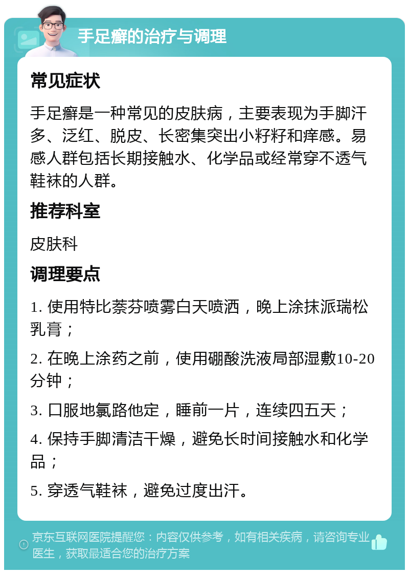 手足癣的治疗与调理 常见症状 手足癣是一种常见的皮肤病，主要表现为手脚汗多、泛红、脱皮、长密集突出小籽籽和痒感。易感人群包括长期接触水、化学品或经常穿不透气鞋袜的人群。 推荐科室 皮肤科 调理要点 1. 使用特比萘芬喷雾白天喷洒，晚上涂抹派瑞松乳膏； 2. 在晚上涂药之前，使用硼酸洗液局部湿敷10-20分钟； 3. 口服地氯路他定，睡前一片，连续四五天； 4. 保持手脚清洁干燥，避免长时间接触水和化学品； 5. 穿透气鞋袜，避免过度出汗。