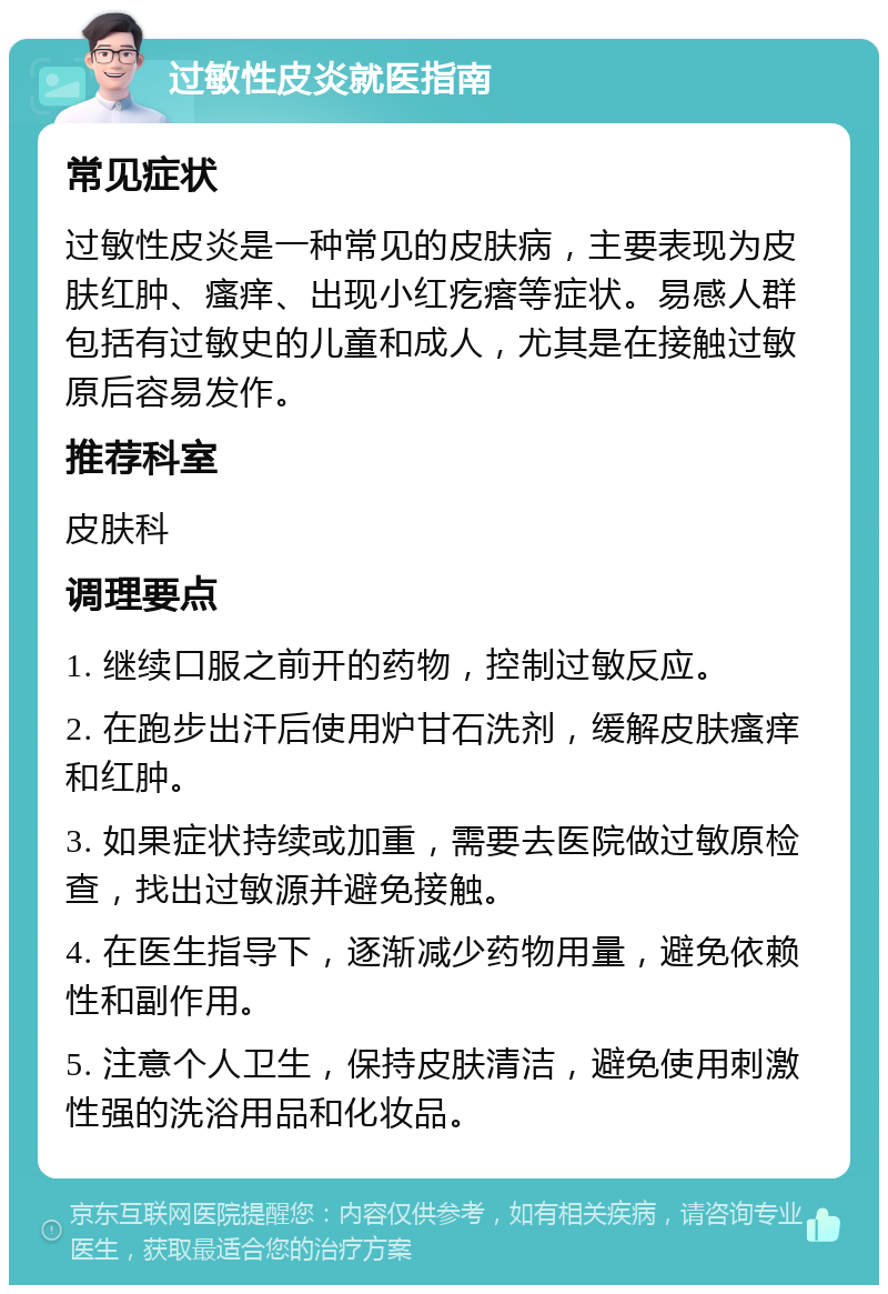 过敏性皮炎就医指南 常见症状 过敏性皮炎是一种常见的皮肤病，主要表现为皮肤红肿、瘙痒、出现小红疙瘩等症状。易感人群包括有过敏史的儿童和成人，尤其是在接触过敏原后容易发作。 推荐科室 皮肤科 调理要点 1. 继续口服之前开的药物，控制过敏反应。 2. 在跑步出汗后使用炉甘石洗剂，缓解皮肤瘙痒和红肿。 3. 如果症状持续或加重，需要去医院做过敏原检查，找出过敏源并避免接触。 4. 在医生指导下，逐渐减少药物用量，避免依赖性和副作用。 5. 注意个人卫生，保持皮肤清洁，避免使用刺激性强的洗浴用品和化妆品。