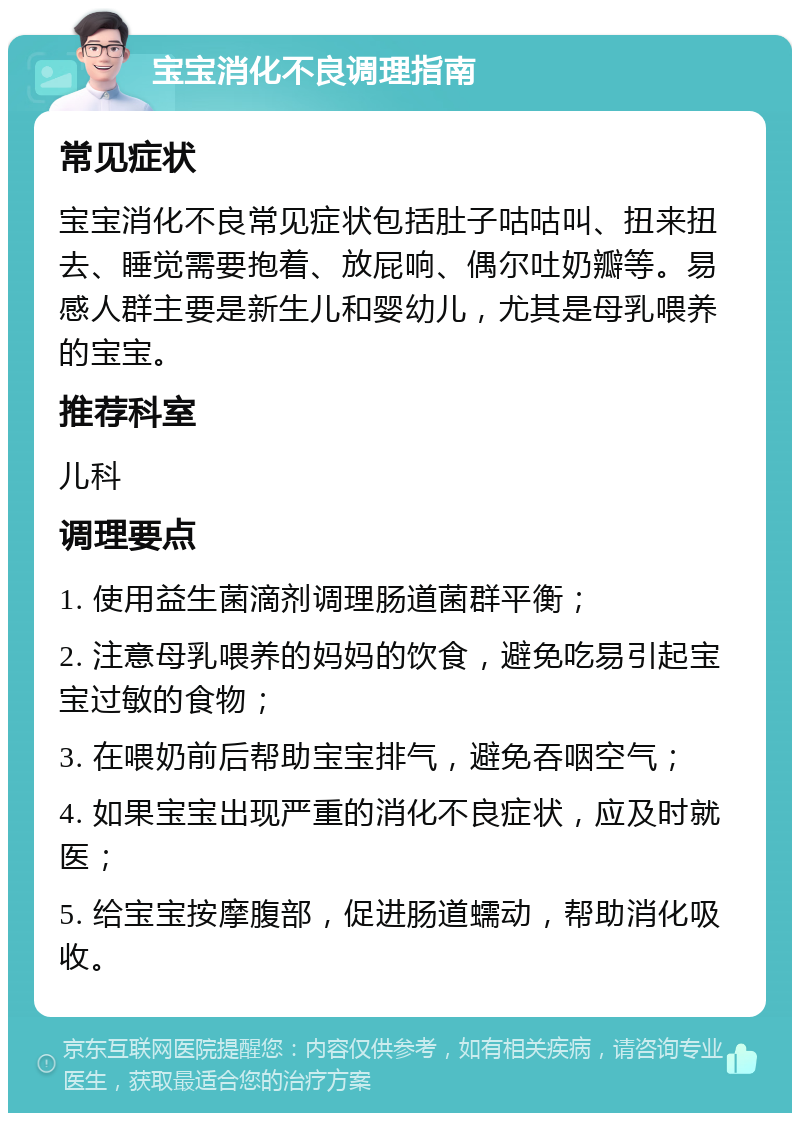 宝宝消化不良调理指南 常见症状 宝宝消化不良常见症状包括肚子咕咕叫、扭来扭去、睡觉需要抱着、放屁响、偶尔吐奶瓣等。易感人群主要是新生儿和婴幼儿，尤其是母乳喂养的宝宝。 推荐科室 儿科 调理要点 1. 使用益生菌滴剂调理肠道菌群平衡； 2. 注意母乳喂养的妈妈的饮食，避免吃易引起宝宝过敏的食物； 3. 在喂奶前后帮助宝宝排气，避免吞咽空气； 4. 如果宝宝出现严重的消化不良症状，应及时就医； 5. 给宝宝按摩腹部，促进肠道蠕动，帮助消化吸收。