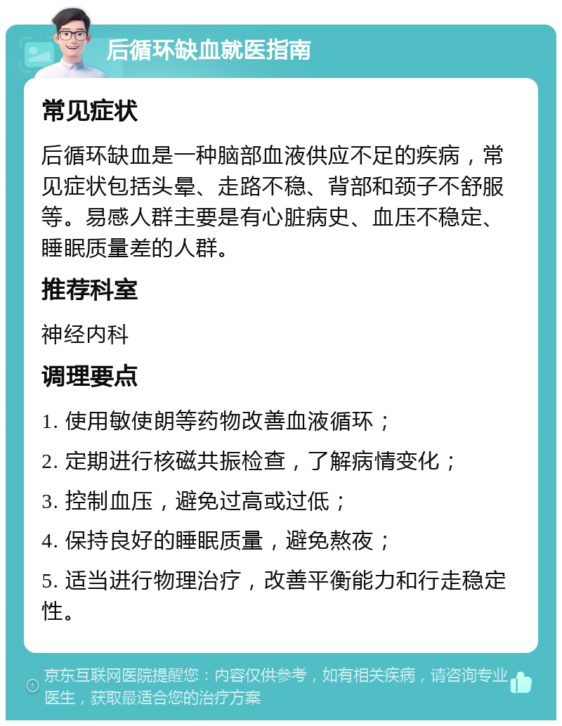 后循环缺血就医指南 常见症状 后循环缺血是一种脑部血液供应不足的疾病，常见症状包括头晕、走路不稳、背部和颈子不舒服等。易感人群主要是有心脏病史、血压不稳定、睡眠质量差的人群。 推荐科室 神经内科 调理要点 1. 使用敏使朗等药物改善血液循环； 2. 定期进行核磁共振检查，了解病情变化； 3. 控制血压，避免过高或过低； 4. 保持良好的睡眠质量，避免熬夜； 5. 适当进行物理治疗，改善平衡能力和行走稳定性。