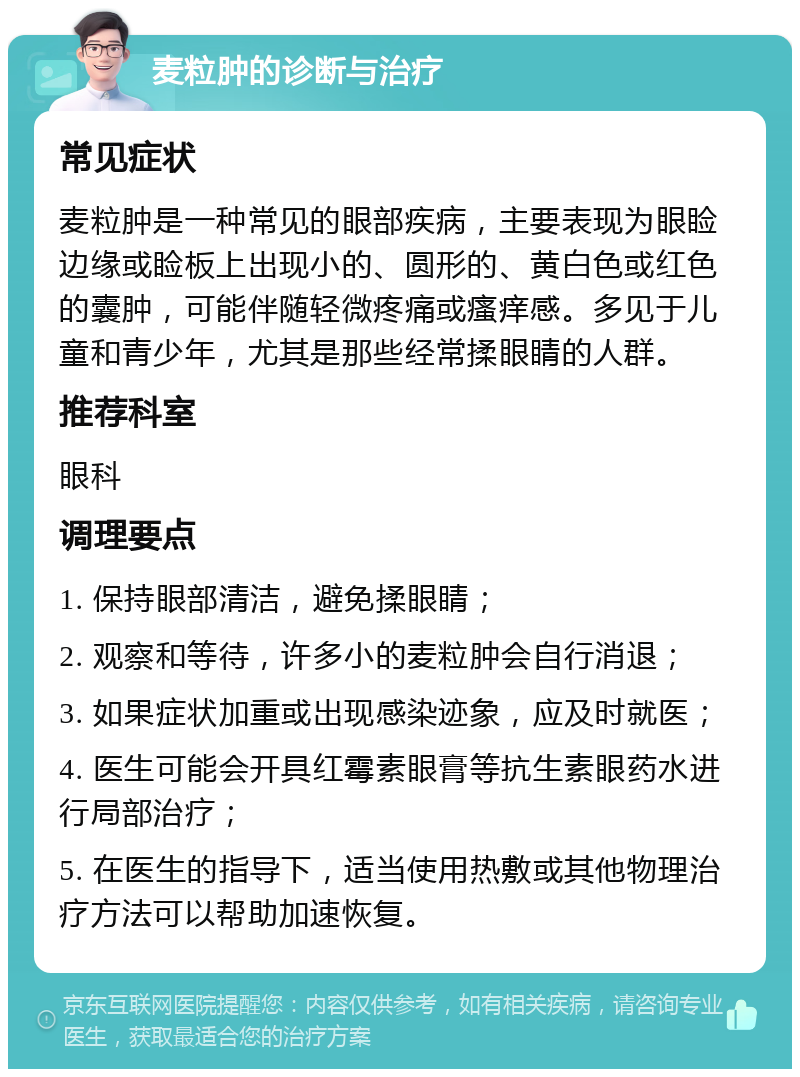 麦粒肿的诊断与治疗 常见症状 麦粒肿是一种常见的眼部疾病，主要表现为眼睑边缘或睑板上出现小的、圆形的、黄白色或红色的囊肿，可能伴随轻微疼痛或瘙痒感。多见于儿童和青少年，尤其是那些经常揉眼睛的人群。 推荐科室 眼科 调理要点 1. 保持眼部清洁，避免揉眼睛； 2. 观察和等待，许多小的麦粒肿会自行消退； 3. 如果症状加重或出现感染迹象，应及时就医； 4. 医生可能会开具红霉素眼膏等抗生素眼药水进行局部治疗； 5. 在医生的指导下，适当使用热敷或其他物理治疗方法可以帮助加速恢复。