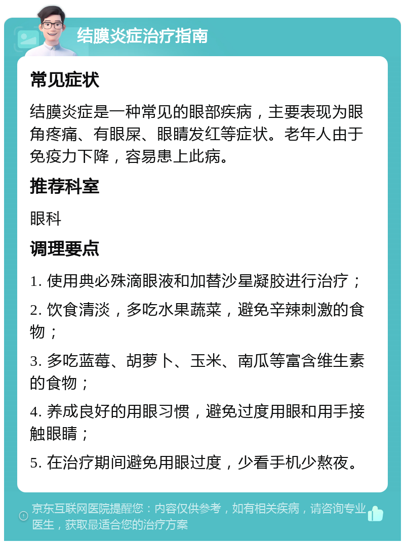 结膜炎症治疗指南 常见症状 结膜炎症是一种常见的眼部疾病，主要表现为眼角疼痛、有眼屎、眼睛发红等症状。老年人由于免疫力下降，容易患上此病。 推荐科室 眼科 调理要点 1. 使用典必殊滴眼液和加替沙星凝胶进行治疗； 2. 饮食清淡，多吃水果蔬菜，避免辛辣刺激的食物； 3. 多吃蓝莓、胡萝卜、玉米、南瓜等富含维生素的食物； 4. 养成良好的用眼习惯，避免过度用眼和用手接触眼睛； 5. 在治疗期间避免用眼过度，少看手机少熬夜。