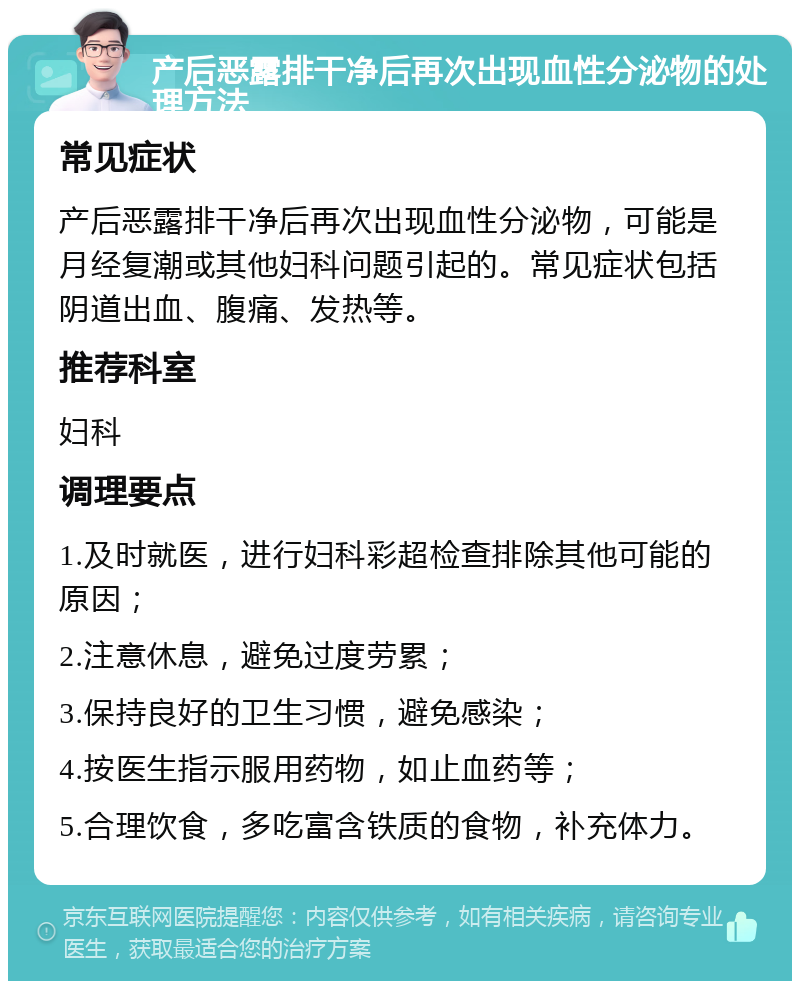 产后恶露排干净后再次出现血性分泌物的处理方法 常见症状 产后恶露排干净后再次出现血性分泌物，可能是月经复潮或其他妇科问题引起的。常见症状包括阴道出血、腹痛、发热等。 推荐科室 妇科 调理要点 1.及时就医，进行妇科彩超检查排除其他可能的原因； 2.注意休息，避免过度劳累； 3.保持良好的卫生习惯，避免感染； 4.按医生指示服用药物，如止血药等； 5.合理饮食，多吃富含铁质的食物，补充体力。