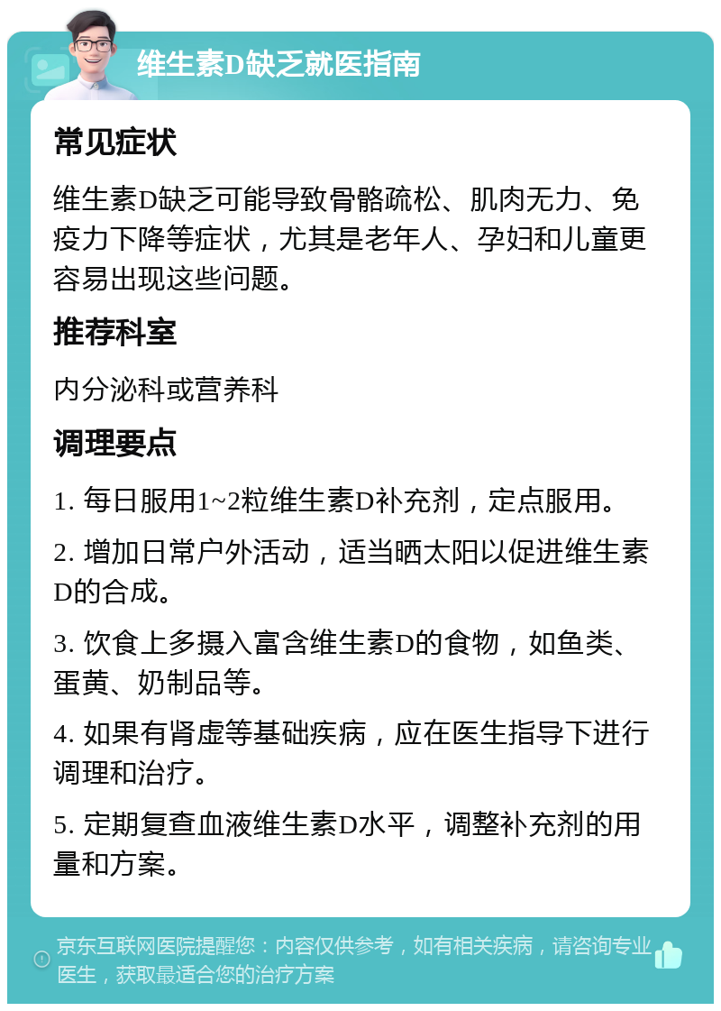 维生素D缺乏就医指南 常见症状 维生素D缺乏可能导致骨骼疏松、肌肉无力、免疫力下降等症状，尤其是老年人、孕妇和儿童更容易出现这些问题。 推荐科室 内分泌科或营养科 调理要点 1. 每日服用1~2粒维生素D补充剂，定点服用。 2. 增加日常户外活动，适当晒太阳以促进维生素D的合成。 3. 饮食上多摄入富含维生素D的食物，如鱼类、蛋黄、奶制品等。 4. 如果有肾虚等基础疾病，应在医生指导下进行调理和治疗。 5. 定期复查血液维生素D水平，调整补充剂的用量和方案。