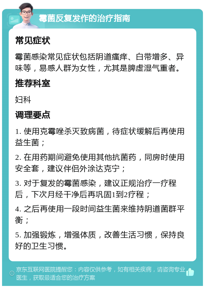 霉菌反复发作的治疗指南 常见症状 霉菌感染常见症状包括阴道瘙痒、白带增多、异味等，易感人群为女性，尤其是脾虚湿气重者。 推荐科室 妇科 调理要点 1. 使用克霉唑杀灭致病菌，待症状缓解后再使用益生菌； 2. 在用药期间避免使用其他抗菌药，同房时使用安全套，建议伴侣外涂达克宁； 3. 对于复发的霉菌感染，建议正规治疗一疗程后，下次月经干净后再巩固1到2疗程； 4. 之后再使用一段时间益生菌来维持阴道菌群平衡； 5. 加强锻炼，增强体质，改善生活习惯，保持良好的卫生习惯。