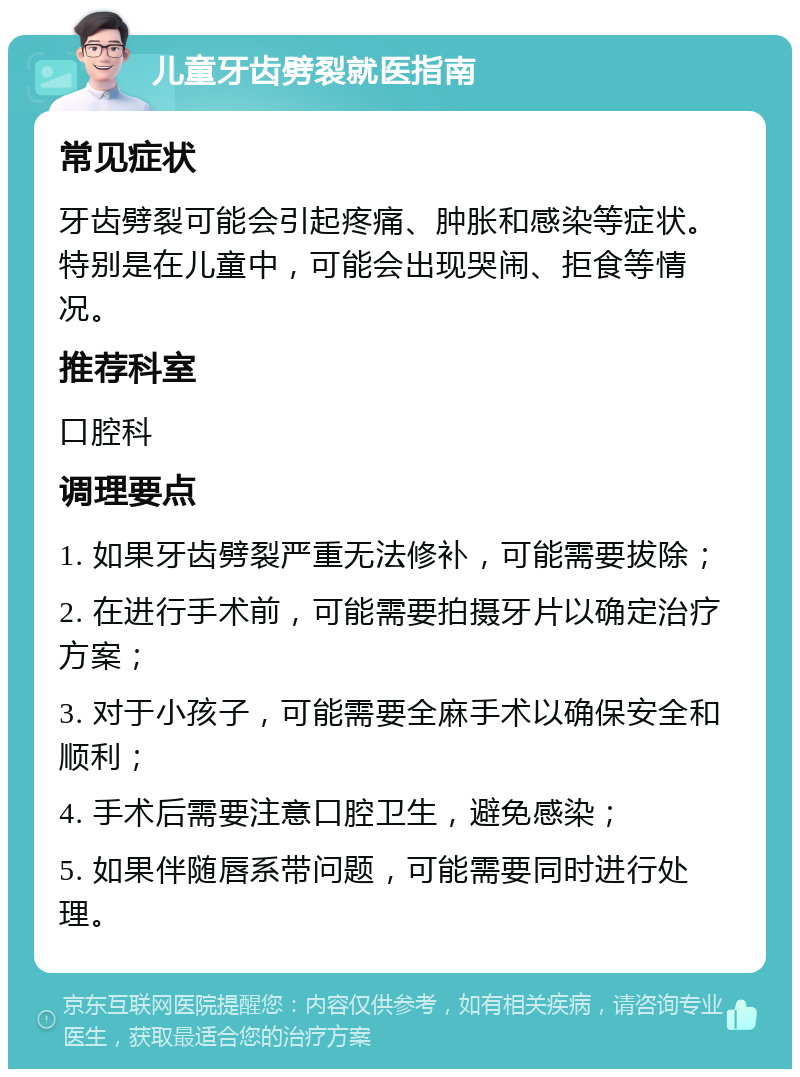 儿童牙齿劈裂就医指南 常见症状 牙齿劈裂可能会引起疼痛、肿胀和感染等症状。特别是在儿童中，可能会出现哭闹、拒食等情况。 推荐科室 口腔科 调理要点 1. 如果牙齿劈裂严重无法修补，可能需要拔除； 2. 在进行手术前，可能需要拍摄牙片以确定治疗方案； 3. 对于小孩子，可能需要全麻手术以确保安全和顺利； 4. 手术后需要注意口腔卫生，避免感染； 5. 如果伴随唇系带问题，可能需要同时进行处理。