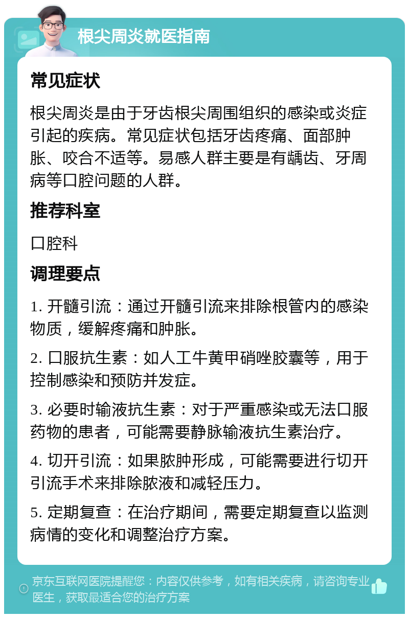 根尖周炎就医指南 常见症状 根尖周炎是由于牙齿根尖周围组织的感染或炎症引起的疾病。常见症状包括牙齿疼痛、面部肿胀、咬合不适等。易感人群主要是有龋齿、牙周病等口腔问题的人群。 推荐科室 口腔科 调理要点 1. 开髓引流：通过开髓引流来排除根管内的感染物质，缓解疼痛和肿胀。 2. 口服抗生素：如人工牛黄甲硝唑胶囊等，用于控制感染和预防并发症。 3. 必要时输液抗生素：对于严重感染或无法口服药物的患者，可能需要静脉输液抗生素治疗。 4. 切开引流：如果脓肿形成，可能需要进行切开引流手术来排除脓液和减轻压力。 5. 定期复查：在治疗期间，需要定期复查以监测病情的变化和调整治疗方案。