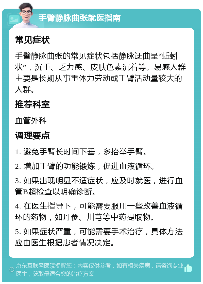 手臂静脉曲张就医指南 常见症状 手臂静脉曲张的常见症状包括静脉迂曲呈“蚯蚓状”，沉重、乏力感、皮肤色素沉着等。易感人群主要是长期从事重体力劳动或手臂活动量较大的人群。 推荐科室 血管外科 调理要点 1. 避免手臂长时间下垂，多抬举手臂。 2. 增加手臂的功能锻炼，促进血液循环。 3. 如果出现明显不适症状，应及时就医，进行血管B超检查以明确诊断。 4. 在医生指导下，可能需要服用一些改善血液循环的药物，如丹参、川芎等中药提取物。 5. 如果症状严重，可能需要手术治疗，具体方法应由医生根据患者情况决定。