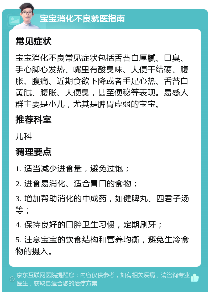 宝宝消化不良就医指南 常见症状 宝宝消化不良常见症状包括舌苔白厚腻、口臭、手心脚心发热、嘴里有酸臭味、大便干结硬、腹胀、腹痛、近期食欲下降或者手足心热、舌苔白黄腻、腹胀、大便臭，甚至便秘等表现。易感人群主要是小儿，尤其是脾胃虚弱的宝宝。 推荐科室 儿科 调理要点 1. 适当减少进食量，避免过饱； 2. 进食易消化、适合胃口的食物； 3. 增加帮助消化的中成药，如健脾丸、四君子汤等； 4. 保持良好的口腔卫生习惯，定期刷牙； 5. 注意宝宝的饮食结构和营养均衡，避免生冷食物的摄入。