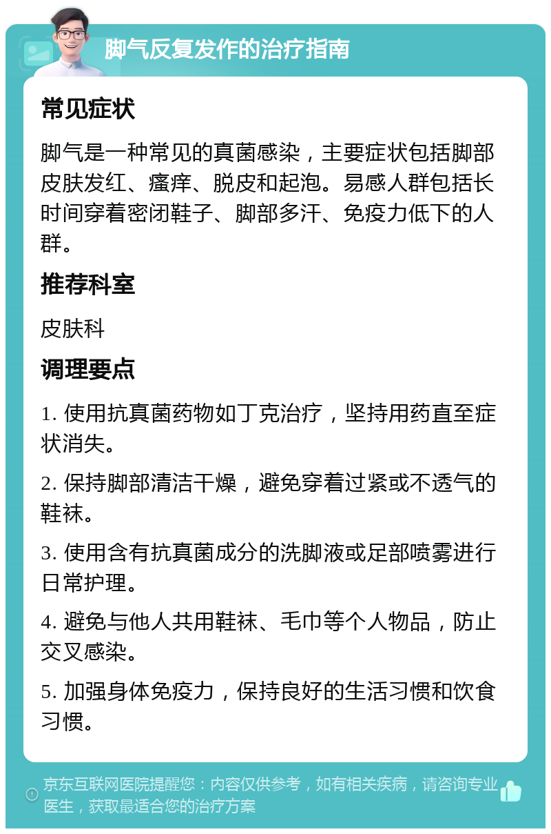 脚气反复发作的治疗指南 常见症状 脚气是一种常见的真菌感染，主要症状包括脚部皮肤发红、瘙痒、脱皮和起泡。易感人群包括长时间穿着密闭鞋子、脚部多汗、免疫力低下的人群。 推荐科室 皮肤科 调理要点 1. 使用抗真菌药物如丁克治疗，坚持用药直至症状消失。 2. 保持脚部清洁干燥，避免穿着过紧或不透气的鞋袜。 3. 使用含有抗真菌成分的洗脚液或足部喷雾进行日常护理。 4. 避免与他人共用鞋袜、毛巾等个人物品，防止交叉感染。 5. 加强身体免疫力，保持良好的生活习惯和饮食习惯。