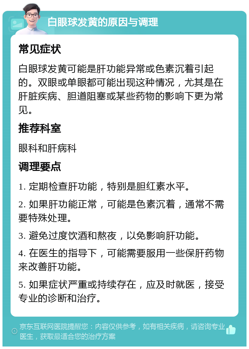 白眼球发黄的原因与调理 常见症状 白眼球发黄可能是肝功能异常或色素沉着引起的。双眼或单眼都可能出现这种情况，尤其是在肝脏疾病、胆道阻塞或某些药物的影响下更为常见。 推荐科室 眼科和肝病科 调理要点 1. 定期检查肝功能，特别是胆红素水平。 2. 如果肝功能正常，可能是色素沉着，通常不需要特殊处理。 3. 避免过度饮酒和熬夜，以免影响肝功能。 4. 在医生的指导下，可能需要服用一些保肝药物来改善肝功能。 5. 如果症状严重或持续存在，应及时就医，接受专业的诊断和治疗。