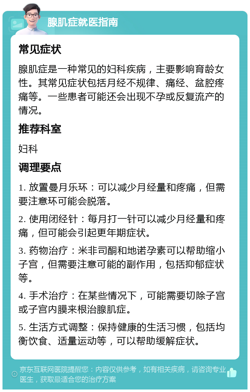 腺肌症就医指南 常见症状 腺肌症是一种常见的妇科疾病，主要影响育龄女性。其常见症状包括月经不规律、痛经、盆腔疼痛等。一些患者可能还会出现不孕或反复流产的情况。 推荐科室 妇科 调理要点 1. 放置曼月乐环：可以减少月经量和疼痛，但需要注意环可能会脱落。 2. 使用闭经针：每月打一针可以减少月经量和疼痛，但可能会引起更年期症状。 3. 药物治疗：米非司酮和地诺孕素可以帮助缩小子宫，但需要注意可能的副作用，包括抑郁症状等。 4. 手术治疗：在某些情况下，可能需要切除子宫或子宫内膜来根治腺肌症。 5. 生活方式调整：保持健康的生活习惯，包括均衡饮食、适量运动等，可以帮助缓解症状。