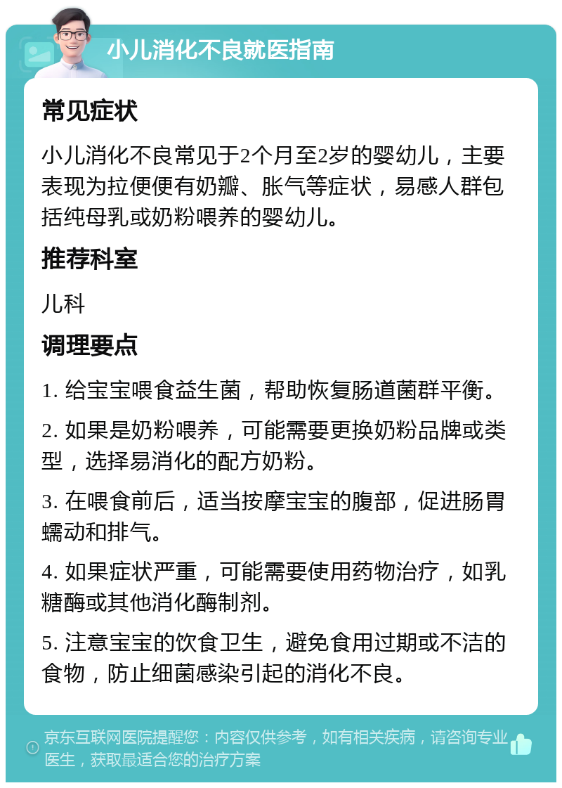 小儿消化不良就医指南 常见症状 小儿消化不良常见于2个月至2岁的婴幼儿，主要表现为拉便便有奶瓣、胀气等症状，易感人群包括纯母乳或奶粉喂养的婴幼儿。 推荐科室 儿科 调理要点 1. 给宝宝喂食益生菌，帮助恢复肠道菌群平衡。 2. 如果是奶粉喂养，可能需要更换奶粉品牌或类型，选择易消化的配方奶粉。 3. 在喂食前后，适当按摩宝宝的腹部，促进肠胃蠕动和排气。 4. 如果症状严重，可能需要使用药物治疗，如乳糖酶或其他消化酶制剂。 5. 注意宝宝的饮食卫生，避免食用过期或不洁的食物，防止细菌感染引起的消化不良。