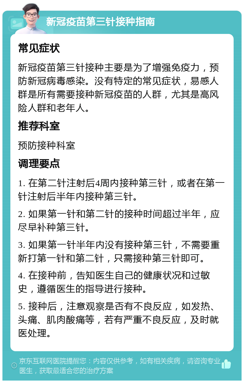 新冠疫苗第三针接种指南 常见症状 新冠疫苗第三针接种主要是为了增强免疫力，预防新冠病毒感染。没有特定的常见症状，易感人群是所有需要接种新冠疫苗的人群，尤其是高风险人群和老年人。 推荐科室 预防接种科室 调理要点 1. 在第二针注射后4周内接种第三针，或者在第一针注射后半年内接种第三针。 2. 如果第一针和第二针的接种时间超过半年，应尽早补种第三针。 3. 如果第一针半年内没有接种第三针，不需要重新打第一针和第二针，只需接种第三针即可。 4. 在接种前，告知医生自己的健康状况和过敏史，遵循医生的指导进行接种。 5. 接种后，注意观察是否有不良反应，如发热、头痛、肌肉酸痛等，若有严重不良反应，及时就医处理。