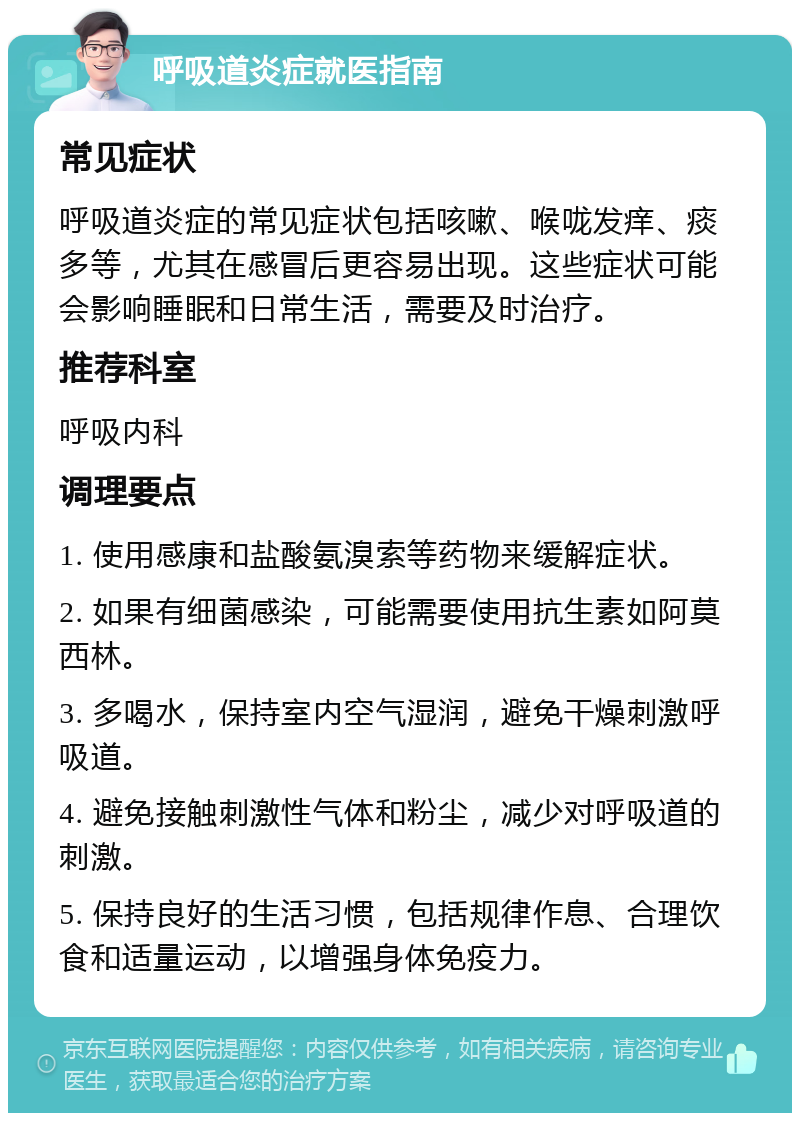 呼吸道炎症就医指南 常见症状 呼吸道炎症的常见症状包括咳嗽、喉咙发痒、痰多等，尤其在感冒后更容易出现。这些症状可能会影响睡眠和日常生活，需要及时治疗。 推荐科室 呼吸内科 调理要点 1. 使用感康和盐酸氨溴索等药物来缓解症状。 2. 如果有细菌感染，可能需要使用抗生素如阿莫西林。 3. 多喝水，保持室内空气湿润，避免干燥刺激呼吸道。 4. 避免接触刺激性气体和粉尘，减少对呼吸道的刺激。 5. 保持良好的生活习惯，包括规律作息、合理饮食和适量运动，以增强身体免疫力。