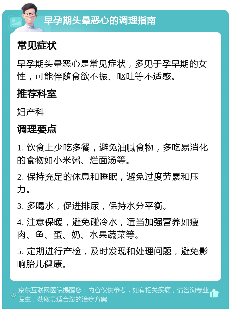 早孕期头晕恶心的调理指南 常见症状 早孕期头晕恶心是常见症状，多见于孕早期的女性，可能伴随食欲不振、呕吐等不适感。 推荐科室 妇产科 调理要点 1. 饮食上少吃多餐，避免油腻食物，多吃易消化的食物如小米粥、烂面汤等。 2. 保持充足的休息和睡眠，避免过度劳累和压力。 3. 多喝水，促进排尿，保持水分平衡。 4. 注意保暖，避免碰冷水，适当加强营养如瘦肉、鱼、蛋、奶、水果蔬菜等。 5. 定期进行产检，及时发现和处理问题，避免影响胎儿健康。