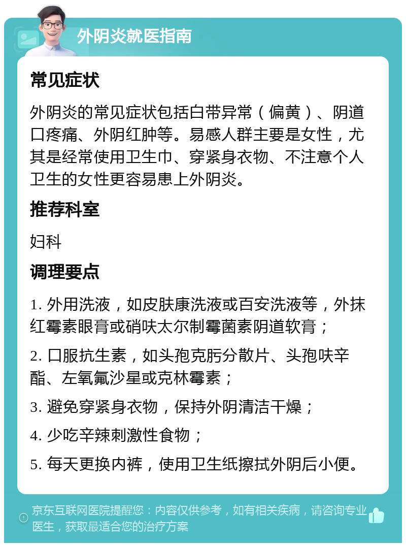 外阴炎就医指南 常见症状 外阴炎的常见症状包括白带异常（偏黄）、阴道口疼痛、外阴红肿等。易感人群主要是女性，尤其是经常使用卫生巾、穿紧身衣物、不注意个人卫生的女性更容易患上外阴炎。 推荐科室 妇科 调理要点 1. 外用洗液，如皮肤康洗液或百安洗液等，外抹红霉素眼膏或硝呋太尔制霉菌素阴道软膏； 2. 口服抗生素，如头孢克肟分散片、头孢呋辛酯、左氧氟沙星或克林霉素； 3. 避免穿紧身衣物，保持外阴清洁干燥； 4. 少吃辛辣刺激性食物； 5. 每天更换内裤，使用卫生纸擦拭外阴后小便。