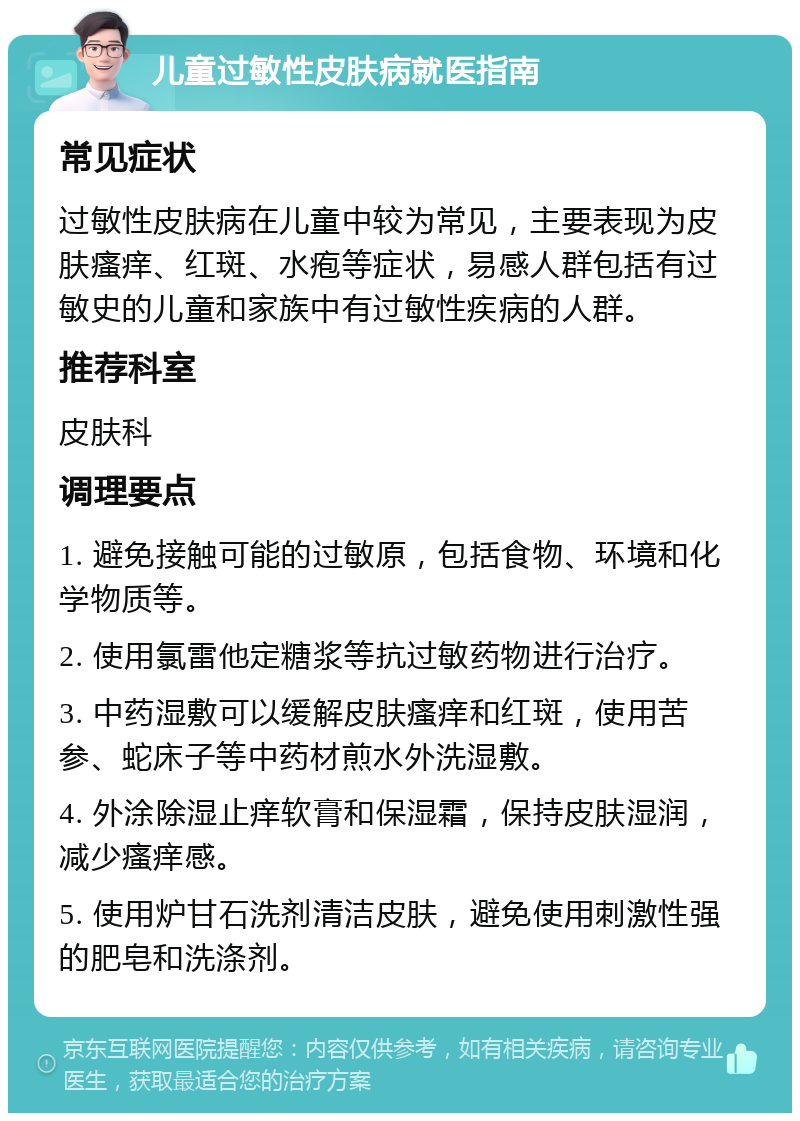 儿童过敏性皮肤病就医指南 常见症状 过敏性皮肤病在儿童中较为常见，主要表现为皮肤瘙痒、红斑、水疱等症状，易感人群包括有过敏史的儿童和家族中有过敏性疾病的人群。 推荐科室 皮肤科 调理要点 1. 避免接触可能的过敏原，包括食物、环境和化学物质等。 2. 使用氯雷他定糖浆等抗过敏药物进行治疗。 3. 中药湿敷可以缓解皮肤瘙痒和红斑，使用苦参、蛇床子等中药材煎水外洗湿敷。 4. 外涂除湿止痒软膏和保湿霜，保持皮肤湿润，减少瘙痒感。 5. 使用炉甘石洗剂清洁皮肤，避免使用刺激性强的肥皂和洗涤剂。