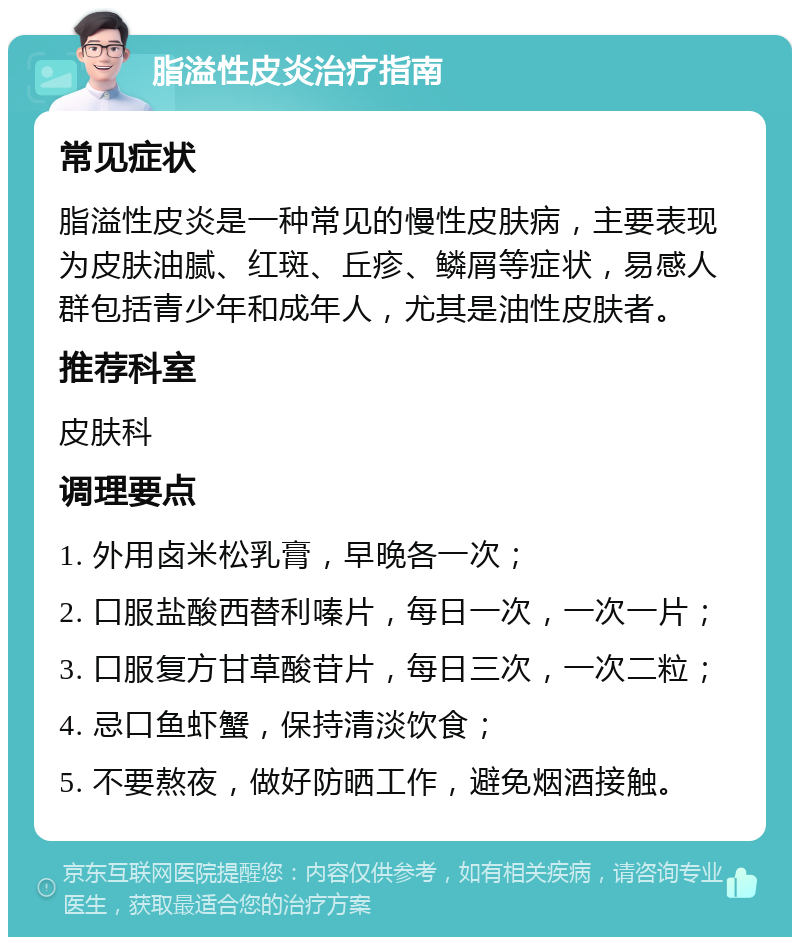 脂溢性皮炎治疗指南 常见症状 脂溢性皮炎是一种常见的慢性皮肤病，主要表现为皮肤油腻、红斑、丘疹、鳞屑等症状，易感人群包括青少年和成年人，尤其是油性皮肤者。 推荐科室 皮肤科 调理要点 1. 外用卤米松乳膏，早晚各一次； 2. 口服盐酸西替利嗪片，每日一次，一次一片； 3. 口服复方甘草酸苷片，每日三次，一次二粒； 4. 忌口鱼虾蟹，保持清淡饮食； 5. 不要熬夜，做好防晒工作，避免烟酒接触。