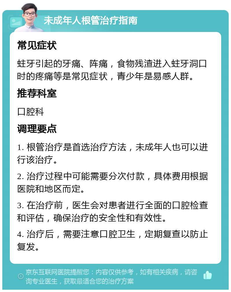 未成年人根管治疗指南 常见症状 蛀牙引起的牙痛、阵痛，食物残渣进入蛀牙洞口时的疼痛等是常见症状，青少年是易感人群。 推荐科室 口腔科 调理要点 1. 根管治疗是首选治疗方法，未成年人也可以进行该治疗。 2. 治疗过程中可能需要分次付款，具体费用根据医院和地区而定。 3. 在治疗前，医生会对患者进行全面的口腔检查和评估，确保治疗的安全性和有效性。 4. 治疗后，需要注意口腔卫生，定期复查以防止复发。