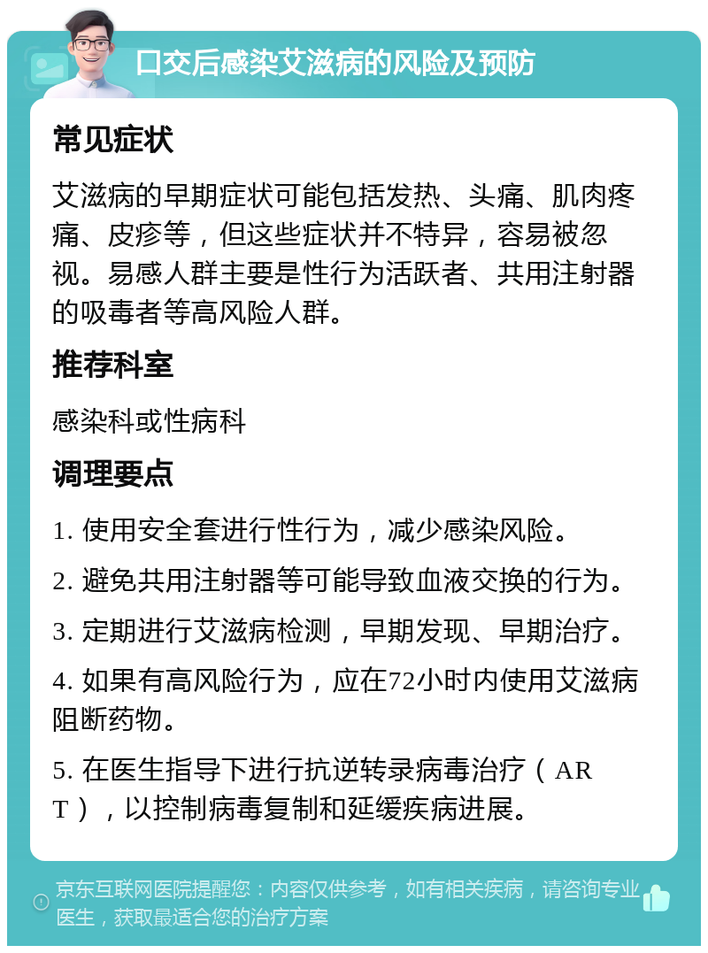 口交后感染艾滋病的风险及预防 常见症状 艾滋病的早期症状可能包括发热、头痛、肌肉疼痛、皮疹等，但这些症状并不特异，容易被忽视。易感人群主要是性行为活跃者、共用注射器的吸毒者等高风险人群。 推荐科室 感染科或性病科 调理要点 1. 使用安全套进行性行为，减少感染风险。 2. 避免共用注射器等可能导致血液交换的行为。 3. 定期进行艾滋病检测，早期发现、早期治疗。 4. 如果有高风险行为，应在72小时内使用艾滋病阻断药物。 5. 在医生指导下进行抗逆转录病毒治疗（ART），以控制病毒复制和延缓疾病进展。