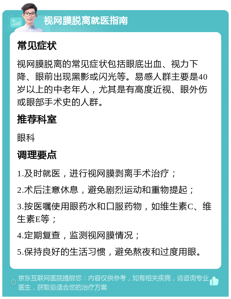 视网膜脱离就医指南 常见症状 视网膜脱离的常见症状包括眼底出血、视力下降、眼前出现黑影或闪光等。易感人群主要是40岁以上的中老年人，尤其是有高度近视、眼外伤或眼部手术史的人群。 推荐科室 眼科 调理要点 1.及时就医，进行视网膜剥离手术治疗； 2.术后注意休息，避免剧烈运动和重物提起； 3.按医嘱使用眼药水和口服药物，如维生素C、维生素E等； 4.定期复查，监测视网膜情况； 5.保持良好的生活习惯，避免熬夜和过度用眼。