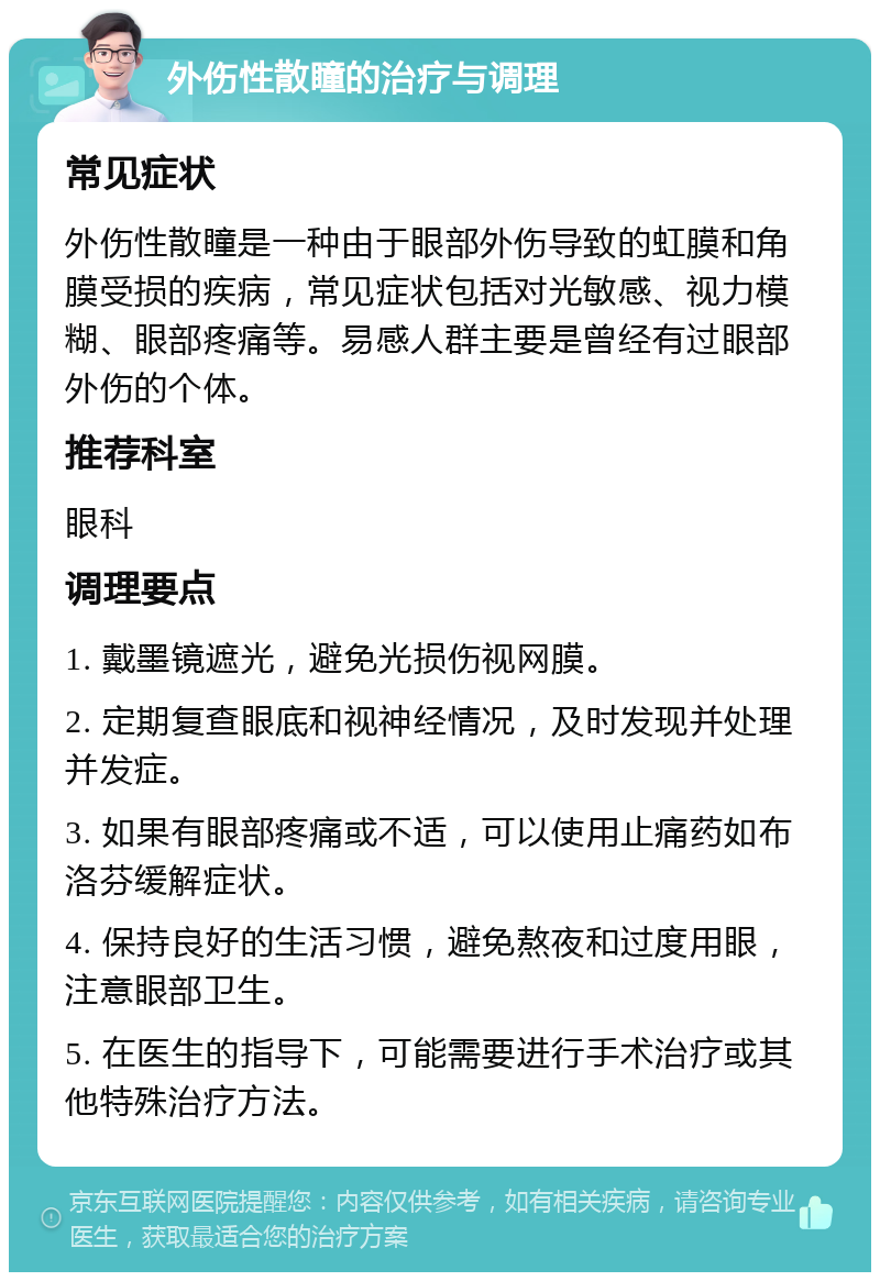 外伤性散瞳的治疗与调理 常见症状 外伤性散瞳是一种由于眼部外伤导致的虹膜和角膜受损的疾病，常见症状包括对光敏感、视力模糊、眼部疼痛等。易感人群主要是曾经有过眼部外伤的个体。 推荐科室 眼科 调理要点 1. 戴墨镜遮光，避免光损伤视网膜。 2. 定期复查眼底和视神经情况，及时发现并处理并发症。 3. 如果有眼部疼痛或不适，可以使用止痛药如布洛芬缓解症状。 4. 保持良好的生活习惯，避免熬夜和过度用眼，注意眼部卫生。 5. 在医生的指导下，可能需要进行手术治疗或其他特殊治疗方法。