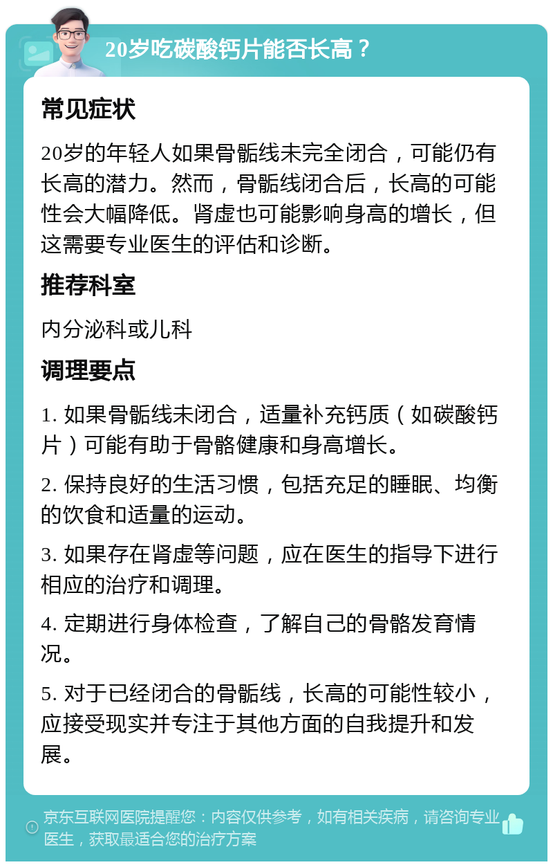 20岁吃碳酸钙片能否长高？ 常见症状 20岁的年轻人如果骨骺线未完全闭合，可能仍有长高的潜力。然而，骨骺线闭合后，长高的可能性会大幅降低。肾虚也可能影响身高的增长，但这需要专业医生的评估和诊断。 推荐科室 内分泌科或儿科 调理要点 1. 如果骨骺线未闭合，适量补充钙质（如碳酸钙片）可能有助于骨骼健康和身高增长。 2. 保持良好的生活习惯，包括充足的睡眠、均衡的饮食和适量的运动。 3. 如果存在肾虚等问题，应在医生的指导下进行相应的治疗和调理。 4. 定期进行身体检查，了解自己的骨骼发育情况。 5. 对于已经闭合的骨骺线，长高的可能性较小，应接受现实并专注于其他方面的自我提升和发展。