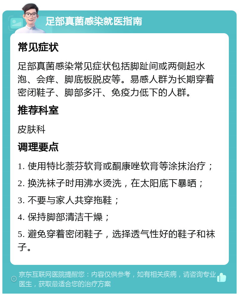 足部真菌感染就医指南 常见症状 足部真菌感染常见症状包括脚趾间或两侧起水泡、会痒、脚底板脱皮等。易感人群为长期穿着密闭鞋子、脚部多汗、免疫力低下的人群。 推荐科室 皮肤科 调理要点 1. 使用特比萘芬软膏或酮康唑软膏等涂抹治疗； 2. 换洗袜子时用沸水烫洗，在太阳底下暴晒； 3. 不要与家人共穿拖鞋； 4. 保持脚部清洁干燥； 5. 避免穿着密闭鞋子，选择透气性好的鞋子和袜子。