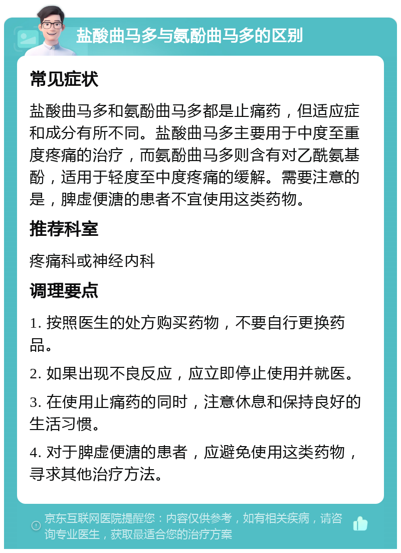 盐酸曲马多与氨酚曲马多的区别 常见症状 盐酸曲马多和氨酚曲马多都是止痛药，但适应症和成分有所不同。盐酸曲马多主要用于中度至重度疼痛的治疗，而氨酚曲马多则含有对乙酰氨基酚，适用于轻度至中度疼痛的缓解。需要注意的是，脾虚便溏的患者不宜使用这类药物。 推荐科室 疼痛科或神经内科 调理要点 1. 按照医生的处方购买药物，不要自行更换药品。 2. 如果出现不良反应，应立即停止使用并就医。 3. 在使用止痛药的同时，注意休息和保持良好的生活习惯。 4. 对于脾虚便溏的患者，应避免使用这类药物，寻求其他治疗方法。