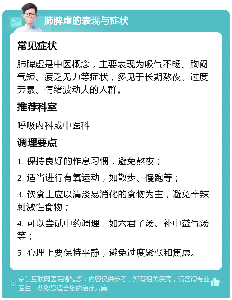 肺脾虚的表现与症状 常见症状 肺脾虚是中医概念，主要表现为吸气不畅、胸闷气短、疲乏无力等症状，多见于长期熬夜、过度劳累、情绪波动大的人群。 推荐科室 呼吸内科或中医科 调理要点 1. 保持良好的作息习惯，避免熬夜； 2. 适当进行有氧运动，如散步、慢跑等； 3. 饮食上应以清淡易消化的食物为主，避免辛辣刺激性食物； 4. 可以尝试中药调理，如六君子汤、补中益气汤等； 5. 心理上要保持平静，避免过度紧张和焦虑。