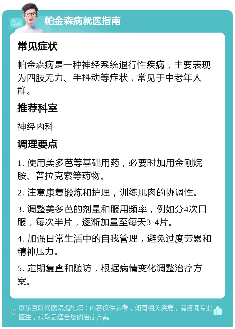 帕金森病就医指南 常见症状 帕金森病是一种神经系统退行性疾病，主要表现为四肢无力、手抖动等症状，常见于中老年人群。 推荐科室 神经内科 调理要点 1. 使用美多芭等基础用药，必要时加用金刚烷胺、普拉克索等药物。 2. 注意康复锻炼和护理，训练肌肉的协调性。 3. 调整美多芭的剂量和服用频率，例如分4次口服，每次半片，逐渐加量至每天3-4片。 4. 加强日常生活中的自我管理，避免过度劳累和精神压力。 5. 定期复查和随访，根据病情变化调整治疗方案。