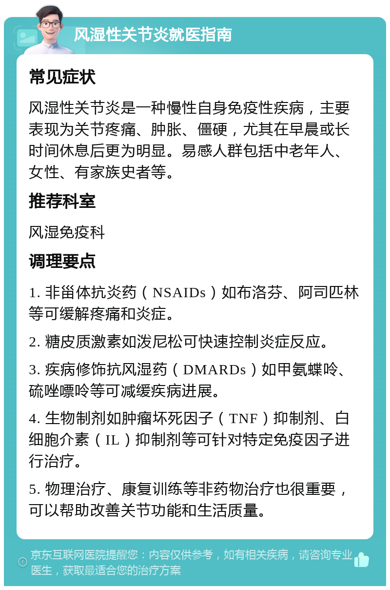 风湿性关节炎就医指南 常见症状 风湿性关节炎是一种慢性自身免疫性疾病，主要表现为关节疼痛、肿胀、僵硬，尤其在早晨或长时间休息后更为明显。易感人群包括中老年人、女性、有家族史者等。 推荐科室 风湿免疫科 调理要点 1. 非甾体抗炎药（NSAIDs）如布洛芬、阿司匹林等可缓解疼痛和炎症。 2. 糖皮质激素如泼尼松可快速控制炎症反应。 3. 疾病修饰抗风湿药（DMARDs）如甲氨蝶呤、硫唑嘌呤等可减缓疾病进展。 4. 生物制剂如肿瘤坏死因子（TNF）抑制剂、白细胞介素（IL）抑制剂等可针对特定免疫因子进行治疗。 5. 物理治疗、康复训练等非药物治疗也很重要，可以帮助改善关节功能和生活质量。