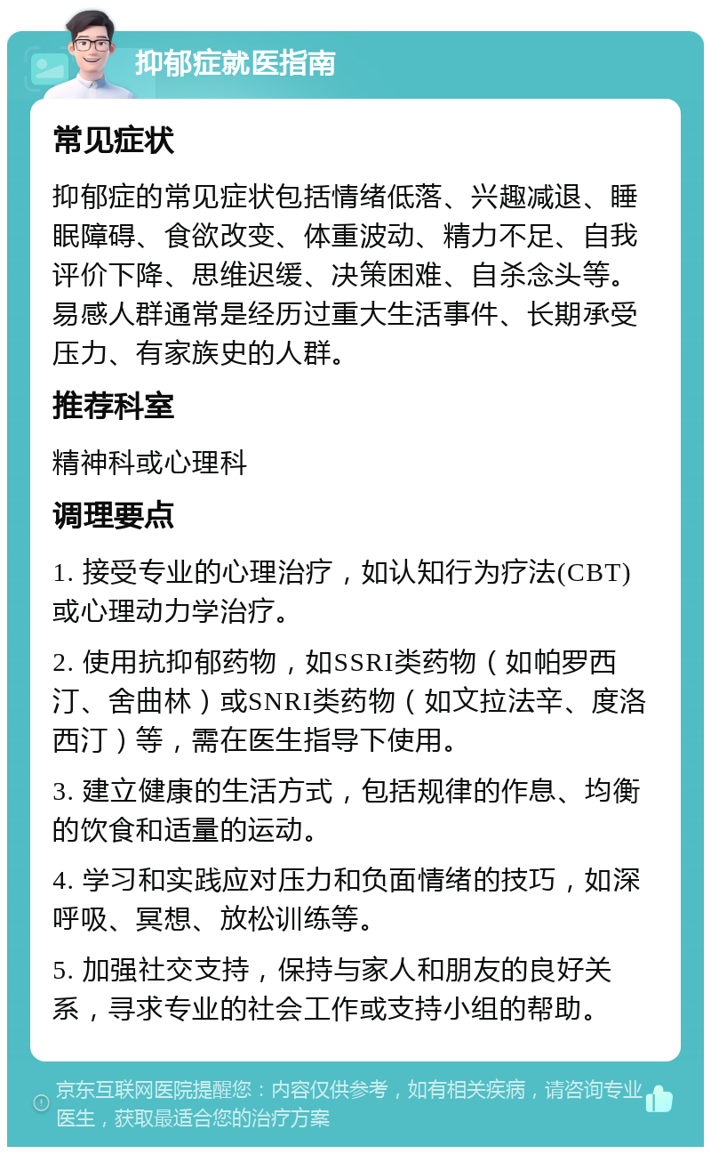 抑郁症就医指南 常见症状 抑郁症的常见症状包括情绪低落、兴趣减退、睡眠障碍、食欲改变、体重波动、精力不足、自我评价下降、思维迟缓、决策困难、自杀念头等。易感人群通常是经历过重大生活事件、长期承受压力、有家族史的人群。 推荐科室 精神科或心理科 调理要点 1. 接受专业的心理治疗，如认知行为疗法(CBT)或心理动力学治疗。 2. 使用抗抑郁药物，如SSRI类药物（如帕罗西汀、舍曲林）或SNRI类药物（如文拉法辛、度洛西汀）等，需在医生指导下使用。 3. 建立健康的生活方式，包括规律的作息、均衡的饮食和适量的运动。 4. 学习和实践应对压力和负面情绪的技巧，如深呼吸、冥想、放松训练等。 5. 加强社交支持，保持与家人和朋友的良好关系，寻求专业的社会工作或支持小组的帮助。