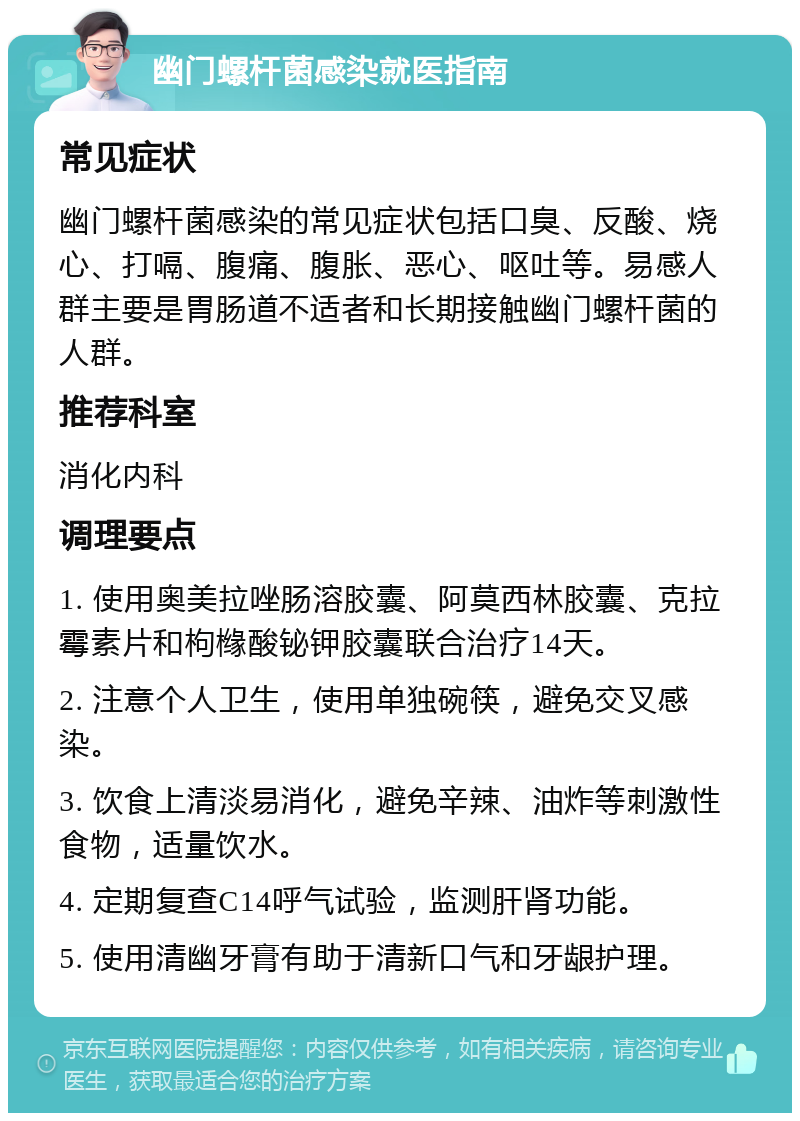 幽门螺杆菌感染就医指南 常见症状 幽门螺杆菌感染的常见症状包括口臭、反酸、烧心、打嗝、腹痛、腹胀、恶心、呕吐等。易感人群主要是胃肠道不适者和长期接触幽门螺杆菌的人群。 推荐科室 消化内科 调理要点 1. 使用奥美拉唑肠溶胶囊、阿莫西林胶囊、克拉霉素片和枸橼酸铋钾胶囊联合治疗14天。 2. 注意个人卫生，使用单独碗筷，避免交叉感染。 3. 饮食上清淡易消化，避免辛辣、油炸等刺激性食物，适量饮水。 4. 定期复查C14呼气试验，监测肝肾功能。 5. 使用清幽牙膏有助于清新口气和牙龈护理。