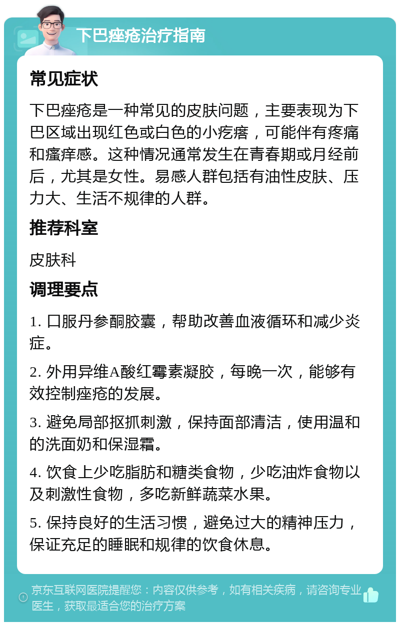 下巴痤疮治疗指南 常见症状 下巴痤疮是一种常见的皮肤问题，主要表现为下巴区域出现红色或白色的小疙瘩，可能伴有疼痛和瘙痒感。这种情况通常发生在青春期或月经前后，尤其是女性。易感人群包括有油性皮肤、压力大、生活不规律的人群。 推荐科室 皮肤科 调理要点 1. 口服丹参酮胶囊，帮助改善血液循环和减少炎症。 2. 外用异维A酸红霉素凝胶，每晚一次，能够有效控制痤疮的发展。 3. 避免局部抠抓刺激，保持面部清洁，使用温和的洗面奶和保湿霜。 4. 饮食上少吃脂肪和糖类食物，少吃油炸食物以及刺激性食物，多吃新鲜蔬菜水果。 5. 保持良好的生活习惯，避免过大的精神压力，保证充足的睡眠和规律的饮食休息。