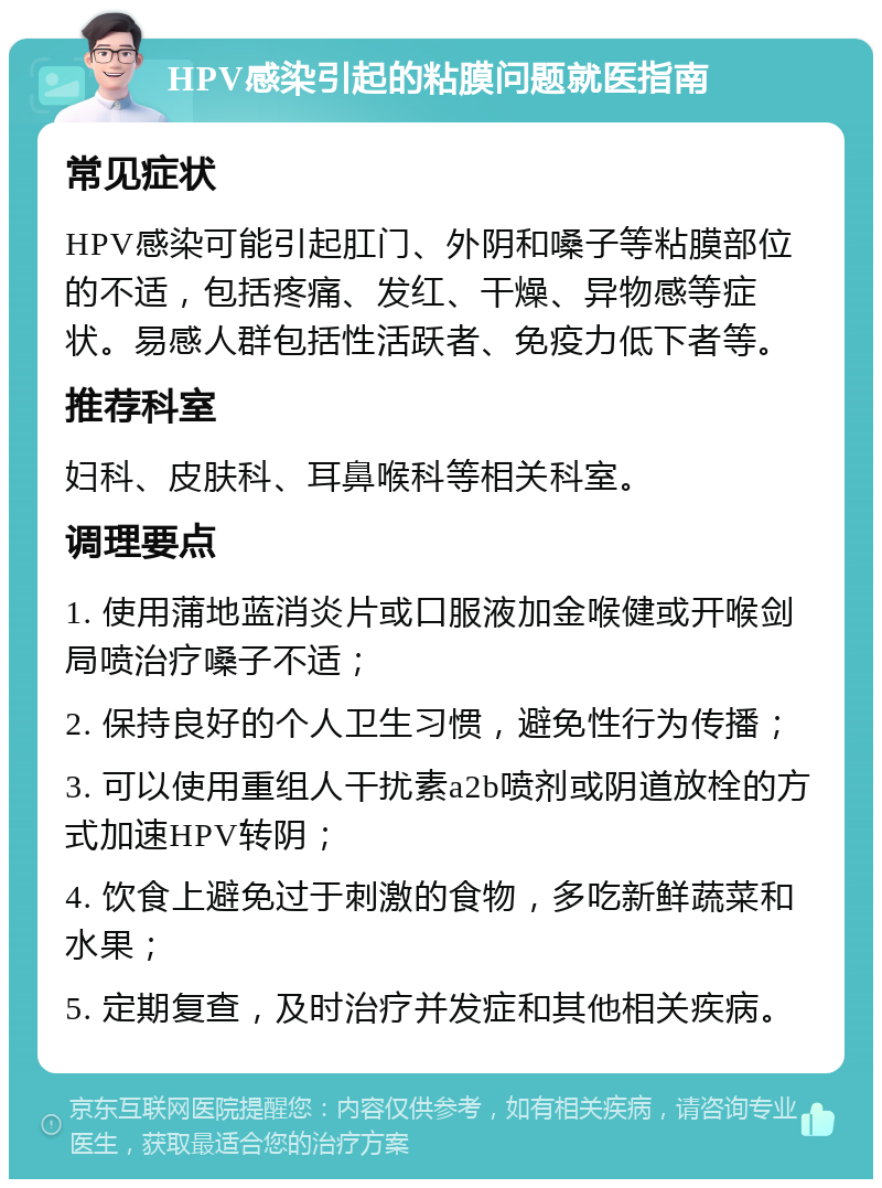 HPV感染引起的粘膜问题就医指南 常见症状 HPV感染可能引起肛门、外阴和嗓子等粘膜部位的不适，包括疼痛、发红、干燥、异物感等症状。易感人群包括性活跃者、免疫力低下者等。 推荐科室 妇科、皮肤科、耳鼻喉科等相关科室。 调理要点 1. 使用蒲地蓝消炎片或口服液加金喉健或开喉剑局喷治疗嗓子不适； 2. 保持良好的个人卫生习惯，避免性行为传播； 3. 可以使用重组人干扰素a2b喷剂或阴道放栓的方式加速HPV转阴； 4. 饮食上避免过于刺激的食物，多吃新鲜蔬菜和水果； 5. 定期复查，及时治疗并发症和其他相关疾病。