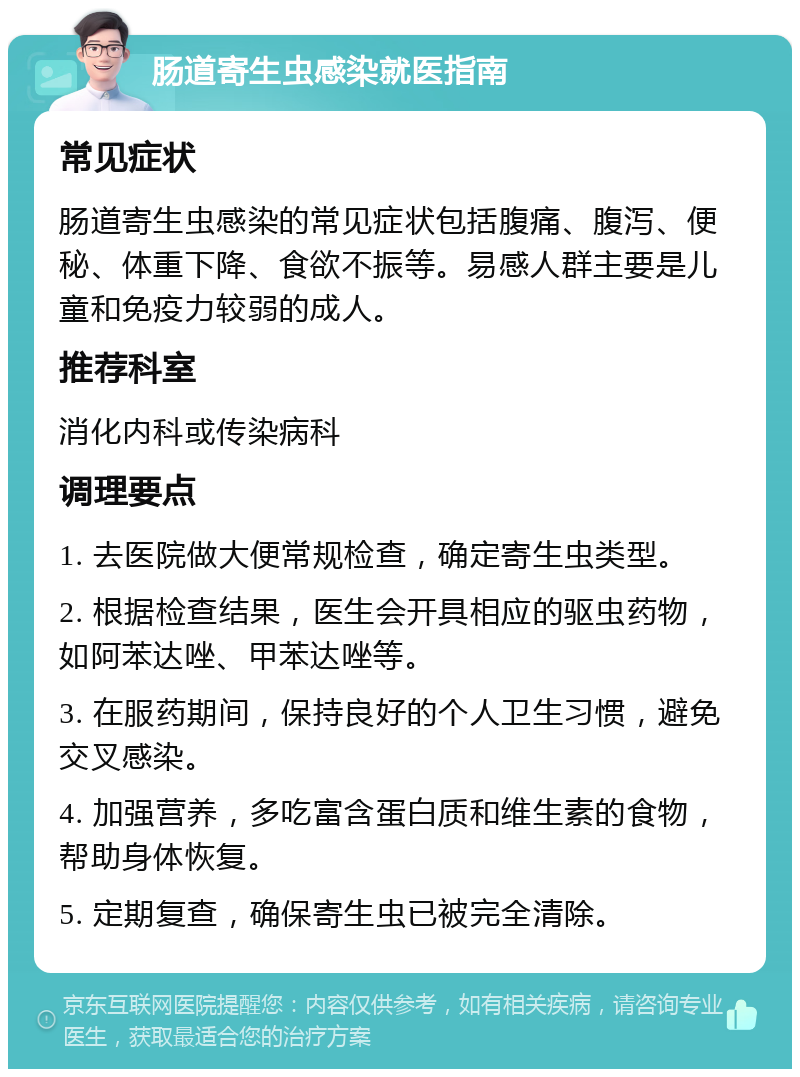 肠道寄生虫感染就医指南 常见症状 肠道寄生虫感染的常见症状包括腹痛、腹泻、便秘、体重下降、食欲不振等。易感人群主要是儿童和免疫力较弱的成人。 推荐科室 消化内科或传染病科 调理要点 1. 去医院做大便常规检查，确定寄生虫类型。 2. 根据检查结果，医生会开具相应的驱虫药物，如阿苯达唑、甲苯达唑等。 3. 在服药期间，保持良好的个人卫生习惯，避免交叉感染。 4. 加强营养，多吃富含蛋白质和维生素的食物，帮助身体恢复。 5. 定期复查，确保寄生虫已被完全清除。