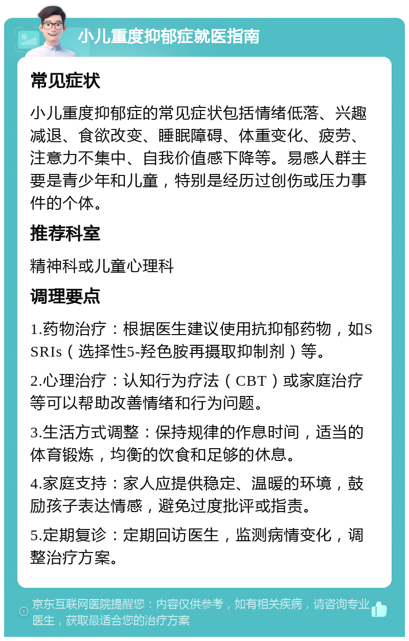 小儿重度抑郁症就医指南 常见症状 小儿重度抑郁症的常见症状包括情绪低落、兴趣减退、食欲改变、睡眠障碍、体重变化、疲劳、注意力不集中、自我价值感下降等。易感人群主要是青少年和儿童，特别是经历过创伤或压力事件的个体。 推荐科室 精神科或儿童心理科 调理要点 1.药物治疗：根据医生建议使用抗抑郁药物，如SSRIs（选择性5-羟色胺再摄取抑制剂）等。 2.心理治疗：认知行为疗法（CBT）或家庭治疗等可以帮助改善情绪和行为问题。 3.生活方式调整：保持规律的作息时间，适当的体育锻炼，均衡的饮食和足够的休息。 4.家庭支持：家人应提供稳定、温暖的环境，鼓励孩子表达情感，避免过度批评或指责。 5.定期复诊：定期回访医生，监测病情变化，调整治疗方案。