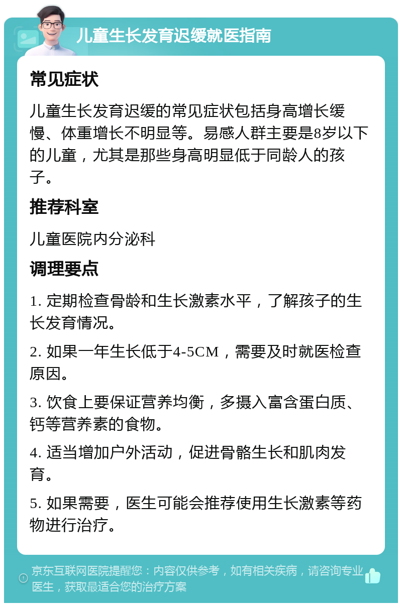 儿童生长发育迟缓就医指南 常见症状 儿童生长发育迟缓的常见症状包括身高增长缓慢、体重增长不明显等。易感人群主要是8岁以下的儿童，尤其是那些身高明显低于同龄人的孩子。 推荐科室 儿童医院内分泌科 调理要点 1. 定期检查骨龄和生长激素水平，了解孩子的生长发育情况。 2. 如果一年生长低于4-5CM，需要及时就医检查原因。 3. 饮食上要保证营养均衡，多摄入富含蛋白质、钙等营养素的食物。 4. 适当增加户外活动，促进骨骼生长和肌肉发育。 5. 如果需要，医生可能会推荐使用生长激素等药物进行治疗。