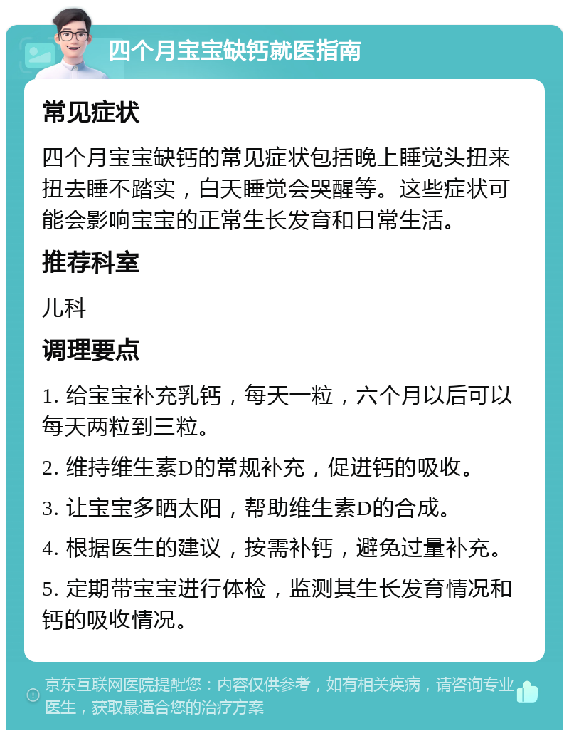 四个月宝宝缺钙就医指南 常见症状 四个月宝宝缺钙的常见症状包括晚上睡觉头扭来扭去睡不踏实，白天睡觉会哭醒等。这些症状可能会影响宝宝的正常生长发育和日常生活。 推荐科室 儿科 调理要点 1. 给宝宝补充乳钙，每天一粒，六个月以后可以每天两粒到三粒。 2. 维持维生素D的常规补充，促进钙的吸收。 3. 让宝宝多晒太阳，帮助维生素D的合成。 4. 根据医生的建议，按需补钙，避免过量补充。 5. 定期带宝宝进行体检，监测其生长发育情况和钙的吸收情况。