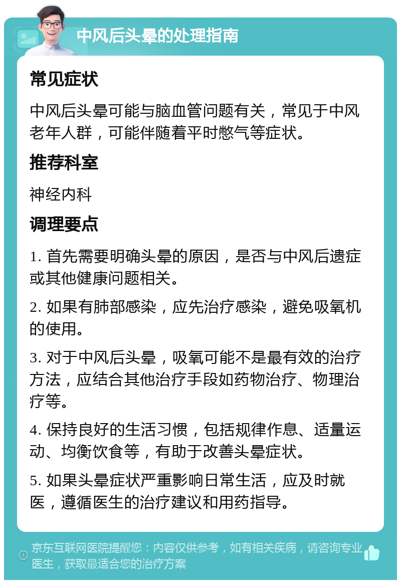 中风后头晕的处理指南 常见症状 中风后头晕可能与脑血管问题有关，常见于中风老年人群，可能伴随着平时憋气等症状。 推荐科室 神经内科 调理要点 1. 首先需要明确头晕的原因，是否与中风后遗症或其他健康问题相关。 2. 如果有肺部感染，应先治疗感染，避免吸氧机的使用。 3. 对于中风后头晕，吸氧可能不是最有效的治疗方法，应结合其他治疗手段如药物治疗、物理治疗等。 4. 保持良好的生活习惯，包括规律作息、适量运动、均衡饮食等，有助于改善头晕症状。 5. 如果头晕症状严重影响日常生活，应及时就医，遵循医生的治疗建议和用药指导。