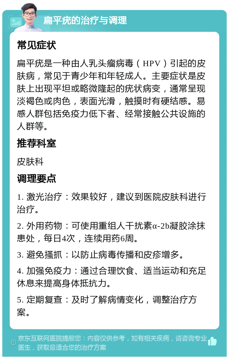 扁平疣的治疗与调理 常见症状 扁平疣是一种由人乳头瘤病毒（HPV）引起的皮肤病，常见于青少年和年轻成人。主要症状是皮肤上出现平坦或略微隆起的疣状病变，通常呈现淡褐色或肉色，表面光滑，触摸时有硬结感。易感人群包括免疫力低下者、经常接触公共设施的人群等。 推荐科室 皮肤科 调理要点 1. 激光治疗：效果较好，建议到医院皮肤科进行治疗。 2. 外用药物：可使用重组人干扰素α-2b凝胶涂抹患处，每日4次，连续用药6周。 3. 避免搔抓：以防止病毒传播和皮疹增多。 4. 加强免疫力：通过合理饮食、适当运动和充足休息来提高身体抵抗力。 5. 定期复查：及时了解病情变化，调整治疗方案。