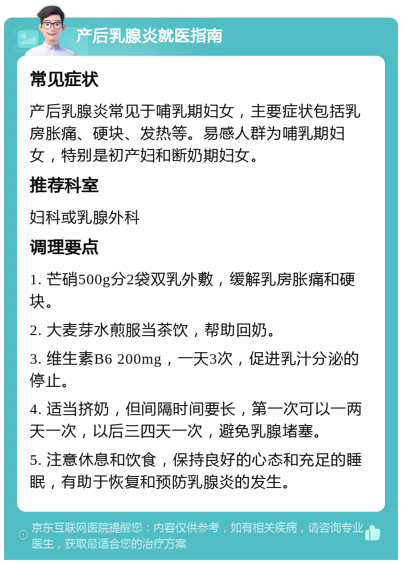 产后乳腺炎就医指南 常见症状 产后乳腺炎常见于哺乳期妇女，主要症状包括乳房胀痛、硬块、发热等。易感人群为哺乳期妇女，特别是初产妇和断奶期妇女。 推荐科室 妇科或乳腺外科 调理要点 1. 芒硝500g分2袋双乳外敷，缓解乳房胀痛和硬块。 2. 大麦芽水煎服当茶饮，帮助回奶。 3. 维生素B6 200mg，一天3次，促进乳汁分泌的停止。 4. 适当挤奶，但间隔时间要长，第一次可以一两天一次，以后三四天一次，避免乳腺堵塞。 5. 注意休息和饮食，保持良好的心态和充足的睡眠，有助于恢复和预防乳腺炎的发生。