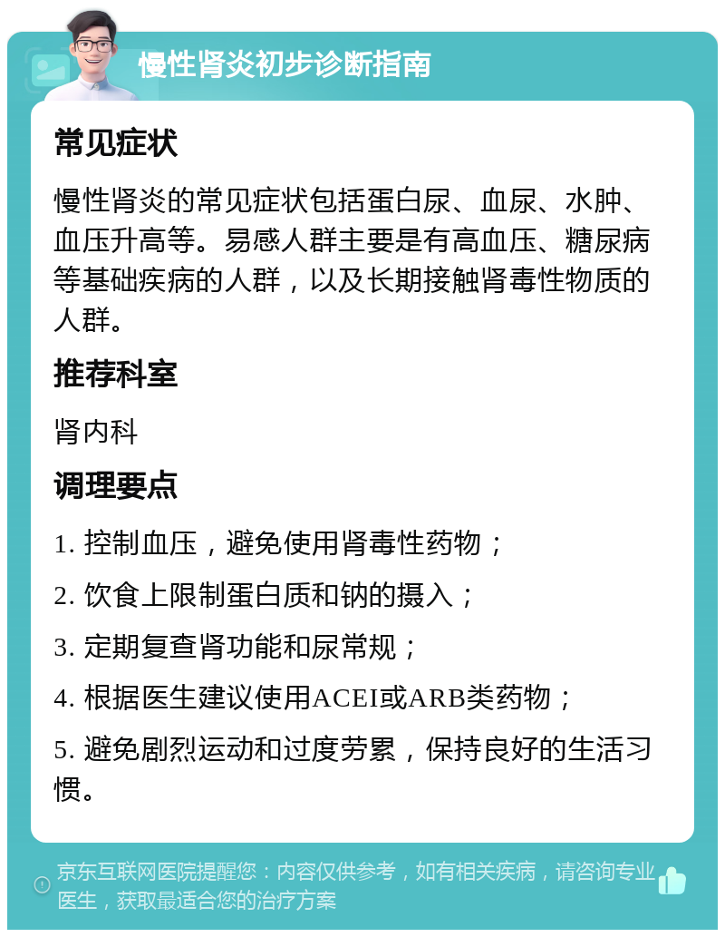 慢性肾炎初步诊断指南 常见症状 慢性肾炎的常见症状包括蛋白尿、血尿、水肿、血压升高等。易感人群主要是有高血压、糖尿病等基础疾病的人群，以及长期接触肾毒性物质的人群。 推荐科室 肾内科 调理要点 1. 控制血压，避免使用肾毒性药物； 2. 饮食上限制蛋白质和钠的摄入； 3. 定期复查肾功能和尿常规； 4. 根据医生建议使用ACEI或ARB类药物； 5. 避免剧烈运动和过度劳累，保持良好的生活习惯。